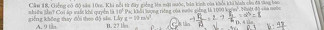 Giếng có độ sâu 10m. Khi nổi từ đáy giếng lên mặt nước, bán kính của khối khí hình cầu đã tăng bao
nhiêu lần? Coi áp suất khí quyền là 10^5 Pa; khối lượng riêng của nước giếng là 1000kg/m^3 Nhiệt độ của nước
giếng không thay đồi theo độ sâu. Lấy g=10m/s^2. D. 4 lần.
A. 9 lần. B. 27 lần. C. 8 lần.