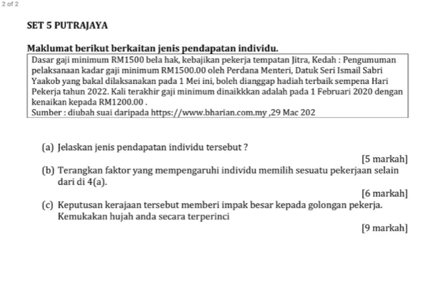 of 2 
SET 5 PUTRAJAYA 
Maklumat berikut berkaitan jenis pendapatan individu. 
Dasar gaji minimum RM1500 bela hak, kebajikan pekerja tempatan Jitra, Kedah : Pengumuman 
pelaksanaan kadar gaji minimum RM1500.00 oleh Perdana Menteri, Datuk Seri Ismail Sabri 
Yaakob yang bakal dilaksanakan pada 1 Mei ini, boleh dianggap hadiah terbaik sempena Hari 
Pekerja tahun 2022. Kali terakhir gaji minimum dinaikkkan adalah pada 1 Februari 2020 dengan 
kenaikan kepada RM1200.00. 
Sumber : diubah suai daripada https://www.bharian.com.my ,29 Mac 202 
(a) Jelaskan jenis pendapatan individu tersebut ? 
[5 markah] 
(b) Terangkan faktor yang mempengaruhi individu memilih sesuatu pekerjaan selain 
dari di 4(a). 
[6 markah] 
(c) Keputusan kerajaan tersebut memberi impak besar kepada golongan pekerja. 
Kemukakan hujah anda secara terperinci 
[9 markah]