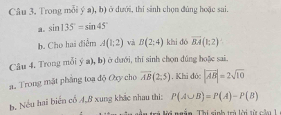 Trong mỗi ý a), b) ở dưới, thí sinh chọn đúng hoặc sai. 
a. sin 135°=sin 45°
b. Cho hai diểm A(1;2) và B(2;4) khi dó overline BA(1;2)
Câu 4. Trong mỗi ý a), b) ở dưới, thí sinh chọn đúng hoặc sai. 
a. Trong mặt phẳng toạ độ Oxy cho overline AB(2;5). Khi đó: |vector AB|=2sqrt(10)
b. Nếu hai biến cố A, B xung khắc nhau thì: P(A∪ B)=P(A)-P(B)
tầu trẻ lời ngẫn. Thí sinh trà lời từ câu 1