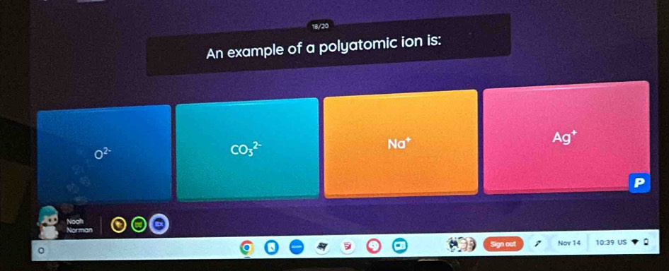 An example of a polyatomic ion is:
Na^+
Ag^+
O^(2-)
CO_3^(2-)
n out Nov 14 10:39 US