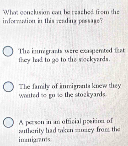 What conclusion can be reached from the
information in this reading passage?
The immigrants were exasperated that
they had to go to the stockyards.
The family of immigrants knew they
wanted to go to the stockyards.
A person in an official position of
authority had taken money from the
immigrants.