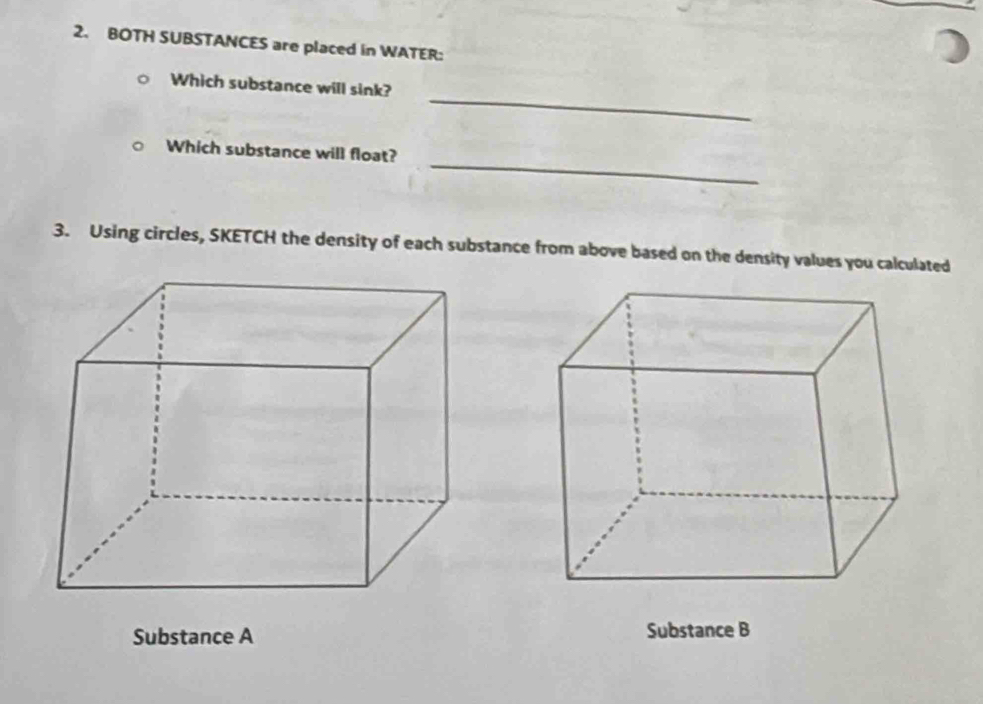 BOTH SUBSTANCES are placed in WATER: 
_ 
Which substance will sink? 
_ 
Which substance will float? 
3. Using circles, SKETCH the density of each substance from above based on the density values you calculated 
Substance A Substance B