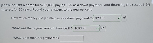 Jenelle bought a home for $200,000, paying 16% as a down payment, and financing the rest at 6.2%
interest for 30 years. Round your answers to the nearest cent.
How much money did Jenelle pay as a down payment? $ 32000 sigma^4
What was the original amount financed? $ 168000 x sigma^4
What is her monthly payment? $□