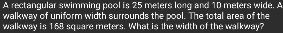 A rectangular swimming pool is 25 meters long and 10 meters wide. A 
walkway of uniform width surrounds the pool. The total area of the 
walkway is 168 square meters. What is the width of the walkway?