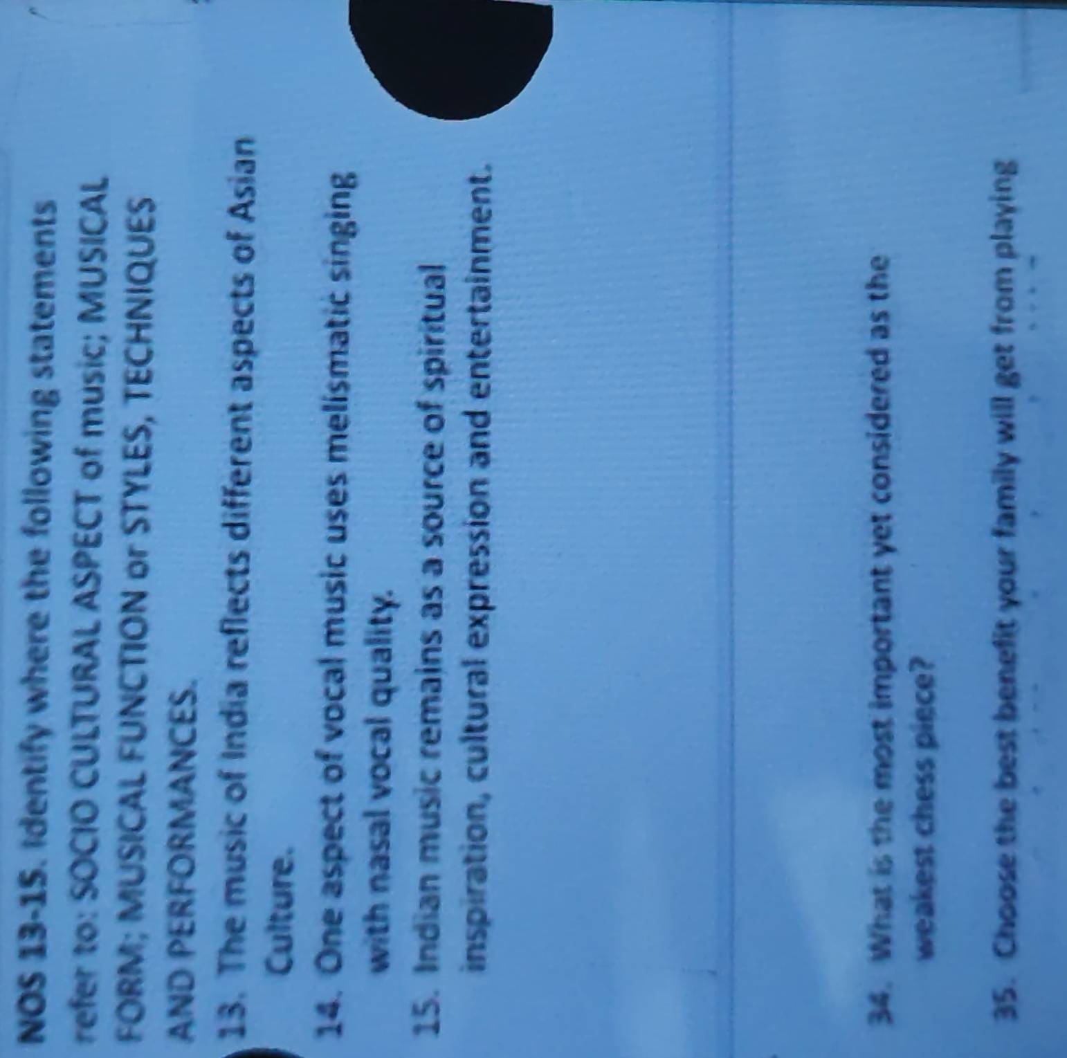 NOS 13-15. Identify where the following statements 
refer to: SOCIO CULTURAL ASPECT of music; MUSICAL 
FORM; MUSICAL FUNCTION or STYLES, TECHNIQUES 
AND PERFORMANCES. 
13. The music of India reflects different aspects of Asian 
Culture. 
14. One aspect of vocal music uses melismatic singing 
with nasal vocal quality. 
15. Indian music remains as a source of spiritual 
inspiration, cultural expression and entertainment. 
34. What is the most important yet considered as the 
weakest chess piece? 
35. Choose the best benefit your family will get from playing