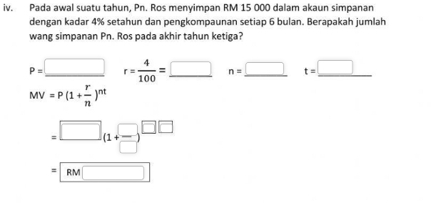 Pada awal suatu tahun, Pn. Ros menyimpan RM 15 000 dalam akaun simpanan
dengan kadar 4% setahun dan pengkompaunan setiap 6 bulan. Berapakah jumlah
wang simpanan Pn. Ros pada akhir tahun ketiga?
P=_ □  r= 4/100 =_ □  n=_ □  t=_ □ 
MV=P(1+ r/n )^nt
=□ (1+ □ /□  )^□ □ 
=RM□