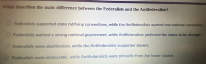 hat describes the main difference between the Federalists and the Antifederalists?
Federalists supported state ratifying conventions, while the Antifederalists wanted one national convention
Federalists wanted a strong national government, while Antifederalists preferred the states to be stronger
Federalists were abolitionists, while the Antifederalists supported slavery.
Federalists were aristocratic, while Antifederalists were primarily from the lower classes