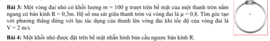 Một vòng đai nhỏ có khổi lượng m=100g trượt trên b bề mặt của một thanh tròn nằm 
ngang có bán kính R=0,3m. Hệ số ma sát giữa thanh tròn và vòng đai là mu =0,8. Tìm góc tạo 
với phương thắng đứng với lực tác dụng của thanh lên vòng đai khi tốc độ của vòng đai là
V=2m/s
Bài 4: Một khối nhỏ được đặt trên bề mặt nhẫn hình bán cầu ngược bán kính R.