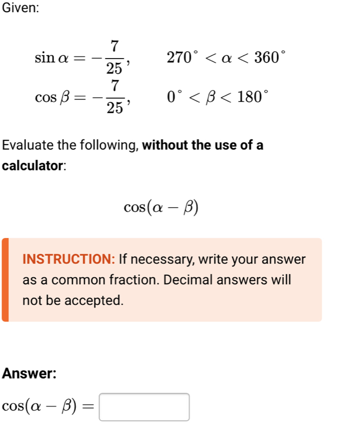 Given:
sin alpha =- 7/25 , 270° <360°
cos beta =- 7/25 , 0° <180°
Evaluate the following, without the use of a 
calculator:
cos (alpha -beta )
INSTRUCTION: If necessary, write your answer 
as a common fraction. Decimal answers will 
not be accepted. 
Answer:
cos (alpha -beta )=□