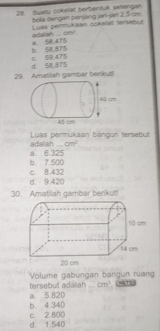 Suatu cokelat berbentuk setengah
bola dengan panjang jan-jan 2,5 cm.
Luas permukaan cokelat tersebut
adaiah _ cm^2.
a. 58,475
b. 58,875
c. 59,475
d. 58,875
29. Amatilah gambar berikut!
Luas permükaan bangun tersebut
adalah _ cm^2.
a. 6.325
b. 7.500
c. 8.432
d. 9.420
30. Amatilah gambar berikut!
Volume gabungan bangun ruang
tersebut adalah _ cm^3 HOTS
a. 5.820
b. 4.340
c. 2.800
d. 1.540