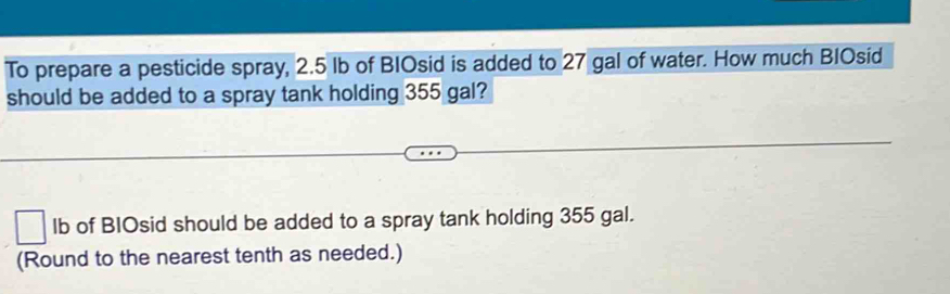 To prepare a pesticide spray, 2.5 Ib of BIOsid is added to 27 gal of water. How much BIOsid 
should be added to a spray tank holding 355 gal? 
lb of BIOsid should be added to a spray tank holding 355 gal. 
(Round to the nearest tenth as needed.)