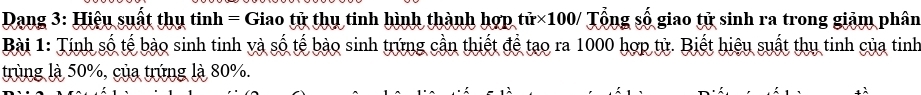 Dạng 3: Hiệu suất thụ tinh= Giao tử thụ tinh hình thành hợp tử×100/ Tổng số giao tử sinh ra trong giảm phân 
Bài 1: Tính số tế bào sinh tinh và số tế bào sinh trứng cần thiết để tạo ra 1000 hợp tử. Biết hiệu suất thụ tinh của tinh 
trùng là 50%, của trúng là 80%. 
λ