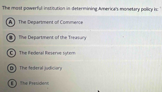 The most powerful institution in determining America's monetary policy is:
A The Department of Commerce
B The Department of the Treasury
C The Federal Reserve sytem
DThe federal judiciary
E The President