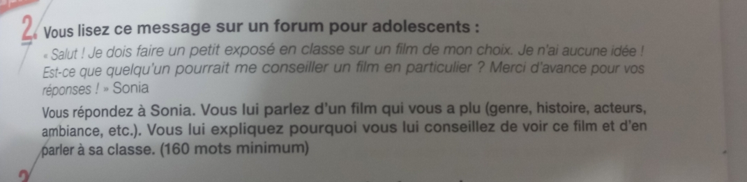 Vous lisez ce message sur un forum pour adolescents : 
« Salut ! Je dois faire un petit exposé en classe sur un film de mon choix. Je n'ai aucune idée ! 
Est-ce que quelqu'un pourrait me conseiller un film en particulier ? Merci d'avance pour vos 
réponses !_n Sonia 
Vous répondez à Sonia. Vous lui parlez d'un film qui vous a plu (genre, histoire, acteurs, 
ambiance, etc.). Vous lui expliquez pourquoi vous lui conseillez de voir ce film et d'en 
parler à sa classe. (160 mots minimum)