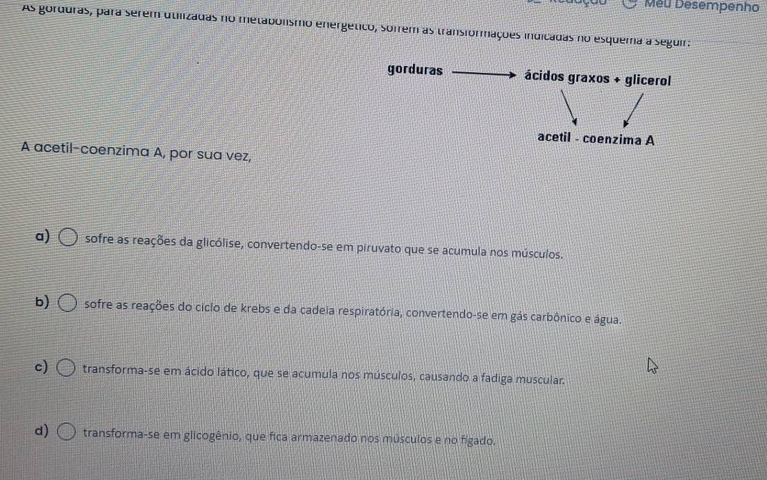 Meu Desempenho
As gorduras, para serem utilizadas no metabolismo energético, sofrem as transformações indicadas no esquema a seguir:
gorduras ácidos graxos + glicerol
acetil - coenzima A
A acetil-coenzima A, por sua vez,
a) sofre as reações da glicólise, convertendo-se em piruvato que se acumula nos músculos.
b) sofre as reações do ciclo de krebs e da cadeia respiratória, convertendo-se em gás carbônico e água.
c) transforma-se em ácido lático, que se acumula nos músculos, causando a fadiga muscular.
d) transforma-se em glicogênio, que fica armazenado nos músculos e no fígado.