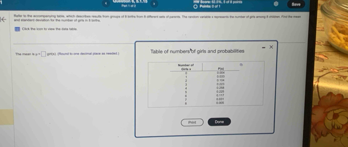 Question 6, 5,1,15 Part 1 of 2 ○ Points: 0 of 1 HW Score: 62.5%, 5 of 8 points Save 
Refer to the accompanying table, which describes results from groups of 8 births from 8 different sets of parents. The random variable x represents the number of girls among & children. Find the mean 
and standard deviation for the number of girls in 8 births. 
Click the icon to view the data table. 
The mean is mu =□ grt(s). (Round to one decimal place as needed.) Table of numbers of girls and probabilities 
Print Done