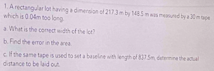 A rectangular lot having a dimension of 217.3 m by 148.5 m was measured by a 30 m tape 
which is 0.04m too long. 
a. What is the correct width of the lot? 
b. Find the error in the area. 
c. If the same tape is used to set a baseline with length of 837.5m, determine the actual 
distance to be laid out.