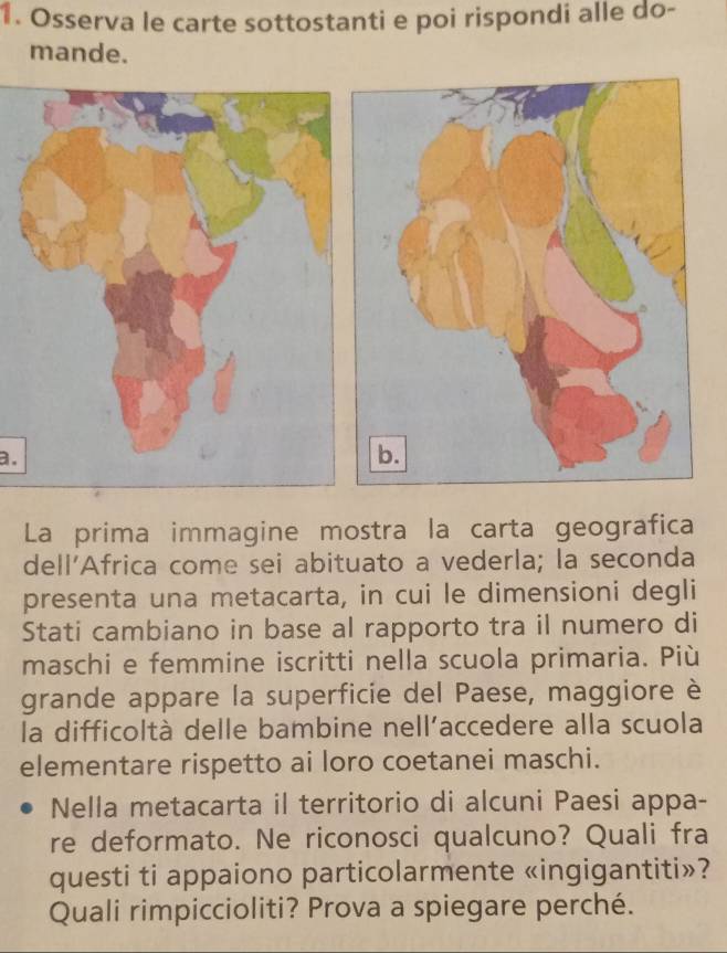 Osserva le carte sottostanti e poi rispondi alle do- 
mande. 
a. 
La prima immagine mostra la carta geografica 
dell’Africa come sei abituato a vederla; la seconda 
presenta una metacarta, in cui le dimensioni degli 
Stati cambiano in base al rapporto tra il numero di 
maschi e femmine iscritti nella scuola primaria. Più 
grande appare la superficie del Paese, maggiore è 
la difficoltà delle bambine nell’accedere alla scuola 
elementare rispetto ai loro coetanei maschi. 
Nella metacarta il territorio di alcuni Paesi appa- 
re deformato. Ne riconosci qualcuno? Quali fra 
questi ti appaiono particolarmente «ingigantiti»? 
Quali rimpiccioliti? Prova a spiegare perché.