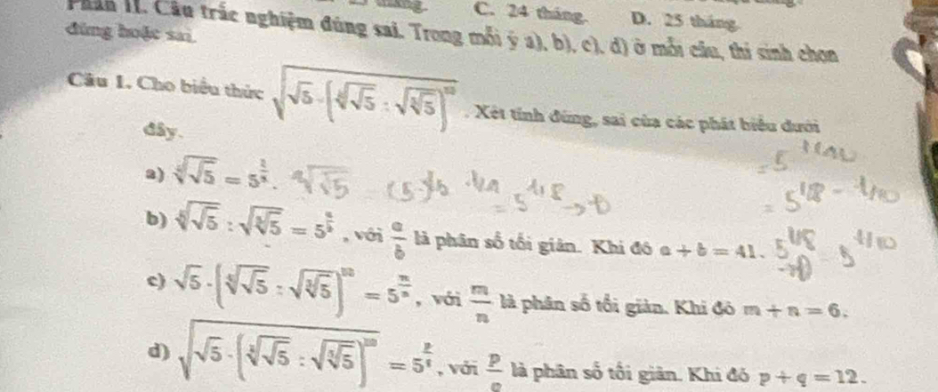 C. 24 tháng. D. 25 tháng
đùng hoặc sai
Phân H. Câu trắc nghiệm đúng sai. Trong mỗi ý a), b), c), đ) ở mỗi câu, thi sinh chọn
Câu 1. Cho biểu thức sqrt(sqrt 5)-(sqrt[4](sqrt 5):sqrt(sqrt [3]5))^10.Xết tỉnh đứng, sai của các phát biểu dưới
dây.
a) sqrt[4](sqrt 5)=5^(frac 1)x.
b) sqrt[4](sqrt 5):sqrt(sqrt [3]5)=5^(frac 4)5 , với  a/b  là phân số tối giản. Khi đô a+b=41.
c) sqrt(5)· (sqrt[3](sqrt 5):sqrt(sqrt [3]5))^10=5^(frac 10)3 , với  m/n ld phân số tối giản. Khi đô m+n=6.
d) sqrt(sqrt 5)· (sqrt[3](sqrt 5):sqrt(sqrt [3]5))^20=5^(frac 2)4 , với  p/e  là phân số tối giân. Khi đó p+q=12.