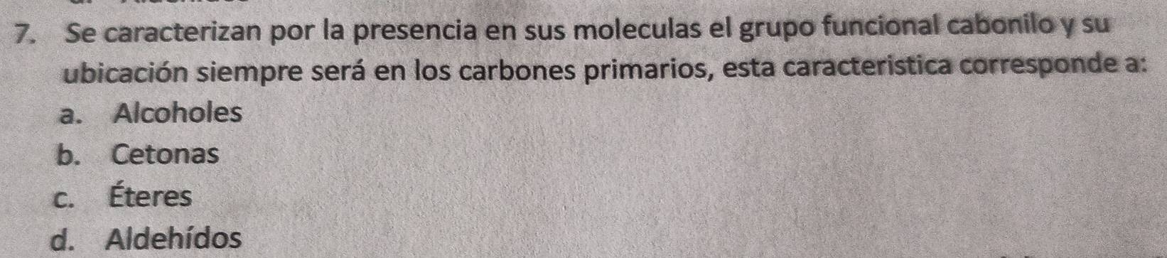 Se caracterizan por la presencia en sus moleculas el grupo funcional cabonilo y su
ubicación siempre será en los carbones primarios, esta caracteristica corresponde a:
a. Alcoholes
b. Cetonas
c. Éteres
d. Aldehídos