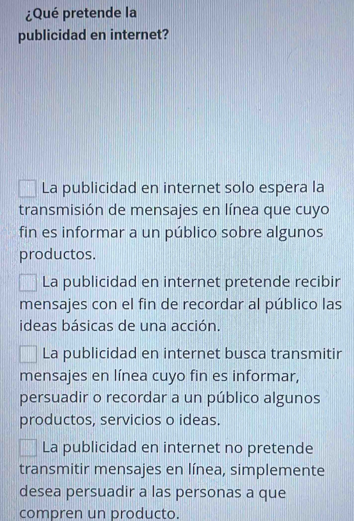 ¿Qué pretende la
publicidad en internet?
La publicidad en internet solo espera la
transmisión de mensajes en línea que cuyo
fin es informar a un público sobre algunos
productos.
La publicidad en internet pretende recibir
mensajes con el fin de recordar al público las
ideas básicas de una acción.
La publicidad en internet busca transmitir
mensajes en línea cuyo fin es informar,
persuadir o recordar a un público algunos
productos, servicios o ideas.
La publicidad en internet no pretende
transmitir mensajes en línea, simplemente
desea persuadir a las personas a que
compren un producto.