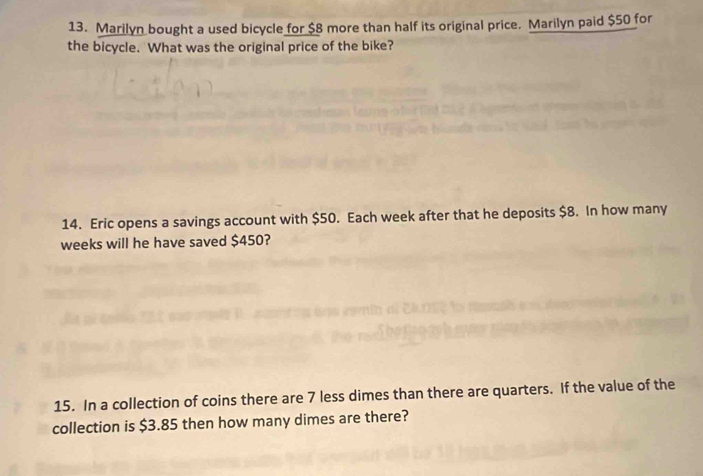 Marilyn bought a used bicycle for $8 more than half its original price. Marilyn paid $50 for 
the bicycle. What was the original price of the bike? 
14. Eric opens a savings account with $50. Each week after that he deposits $8. In how many
weeks will he have saved $450? 
15. In a collection of coins there are 7 less dimes than there are quarters. If the value of the 
collection is $3.85 then how many dimes are there?