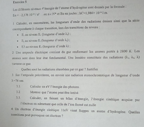 Les différents niveaux d'énergie de l'atome d'hydrogène sont donnés par la formule :
En=-2,17610^(ix)/n^2, ecn∈ N^* et En en joules ; hC=1,986* 10^(approx)J.m. 
l Calculer, en nanomètres, les longueurs d'onde des radiations émises ainsi que la série 
correspondante à chaque transition, lors des transitions du niveau :
E_1 au niveau E, (longueur d'onde λ,) ;
E_1 au niveau E (longueur d'onde λ) ; 
E3 au niveau E, (longueur d'onde λ) ; 
2 Une ampoule électrique contient du gaz renfermant les atomes portés à 2800 K. Les 
atomes sont dans leur état fondamental. Une lumière constituée des radiations Q_11, lambda _21 λ) 
traverse ce gaz 
Quelles sont les radiations absorbées par ce gaz ? Justifier 
3 Sur l'ampoule précédente, on envoie une radiation monochromatique de longueur d'onde
lambda =76 nm
3.1 Calculer en eV l'énergie des photons 
3.2 Montrer que l'atome peut être ionisé 
3.3. Calculer, en faisant un bilan d'énergie, l'énergie cinétique acquise par 
l'électron en admettant que celle de l'ion formé est nulle 
4 Un électron d'énergie cinétique 11eV vient frapper un atome d'hydrogène. Quelles 
transitions peut provoquer cet électron ?