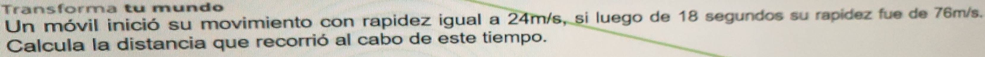 Transforma tu mundo 
Un móvil inició su movimiento con rapidez igual a 24m/s, si luego de 18 segundos su rapídez fue de 76m/s. 
Calcula la distancia que recorrió al cabo de este tiempo.