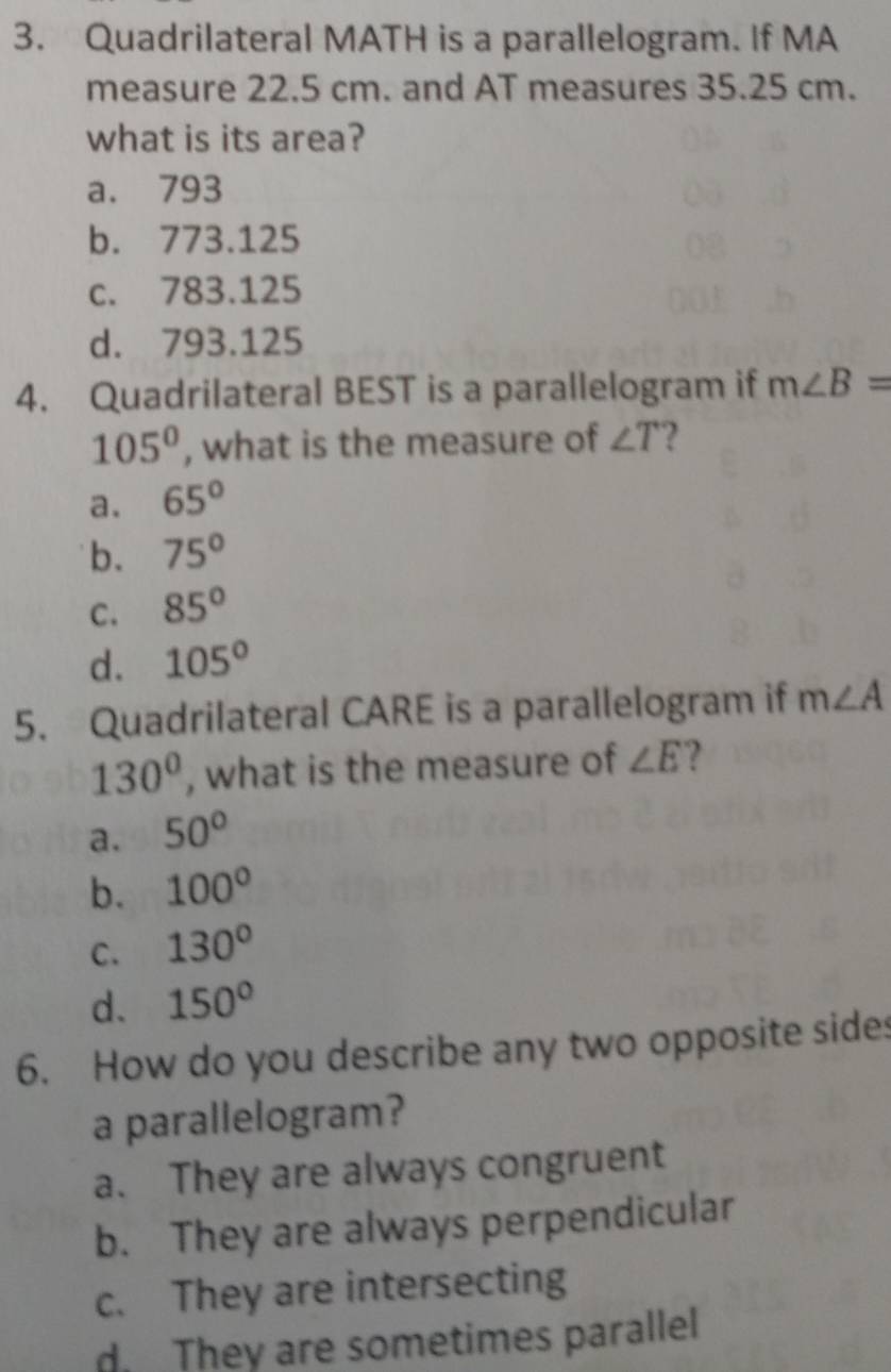 Quadrilateral MATH is a parallelogram. If MA
measure 22.5 cm. and AT measures 35.25 cm.
what is its area?
a. 793
b. 773.125
c. 783.125
d. 793.125
4. Quadrilateral BEST is a parallelogram if m∠ B=
105° , what is the measure of ∠ T 2
a. 65°
b. 75°
C. 85°
d. 105°
5. Quadrilateral CARE is a parallelogram if m∠ A
130° , what is the measure of ∠ E ?
a. 50°
b. 100°
C. 130°
d. 150°
6. How do you describe any two opposite sides
a parallelogram?
a. They are always congruent
b. They are always perpendicular
c. They are intersecting
d. They are sometimes parallel