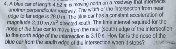 A blue car of length 4.52 m is moving north on a roadway that intersects 
another perpendicular roadway. The width of the intersection from near 
edge to far edge is 28.0 m. The blue car has a constant acceleration of 
magnitude 2.10m/s^2 directed south. The time interval required for the 
nose of the blue car to move from the near (south) edge of the intersection 
to the north edge of the intersection is 3.10 s. How far is the nose of the 
blue car from the south edge of the intersection when it stops?