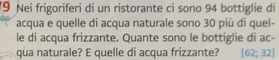 Nei frigoriferi di un ristorante ci sono 94 bottiglie di 
acqua e quelle di acqua naturale sono 30 più di quel- 
le di acqua frizzante. Quante sono le bottiglie di ac- 
qua naturale? E quelle di acqua frizzante? [62;32]