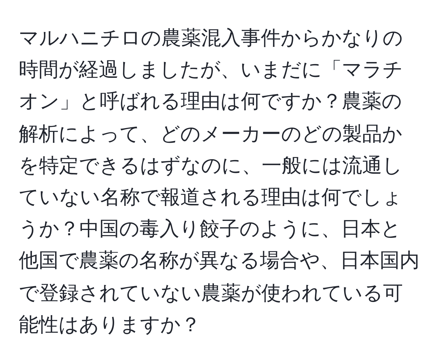 マルハニチロの農薬混入事件からかなりの時間が経過しましたが、いまだに「マラチオン」と呼ばれる理由は何ですか？農薬の解析によって、どのメーカーのどの製品かを特定できるはずなのに、一般には流通していない名称で報道される理由は何でしょうか？中国の毒入り餃子のように、日本と他国で農薬の名称が異なる場合や、日本国内で登録されていない農薬が使われている可能性はありますか？