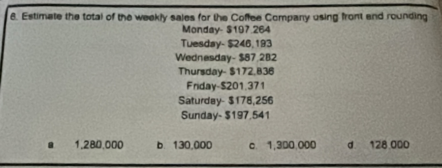 Estimate the total of the weekly sales for the Coffee Company using front and rounding
Monday- $197.264
Tuesday- $246, 193
Wednesday- $87 282
Thursday- $172,836
Friday- $201.371
Saturday- $178,256
Sunday- $197,541 . 1.280,000 b. 130,000 c 1,300,000 d 128 000