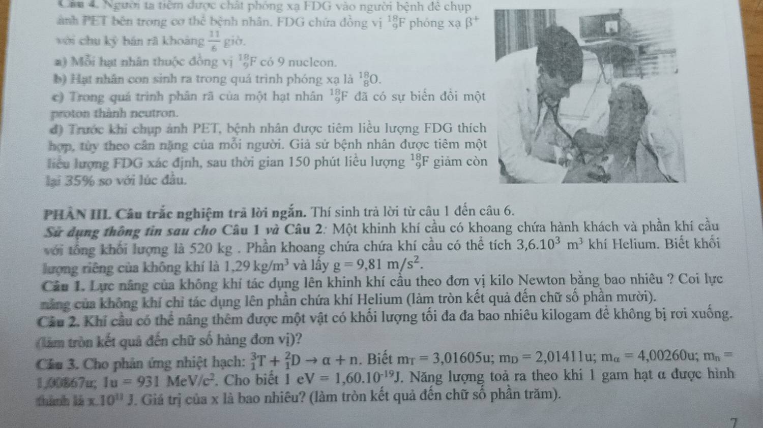 Cầu 4. Người ta tiêm dược chất phỏng xạ FDG vào người bệnh đẻ chụp
ành PET bên trong cơ thể bệnh nhân. FDG chứa đồng vị _9^((18)F phóng xạ beta ^+)
với chu kỷ bán rã khoàng  11/6  giờ.
a) Mỗi hạt nhân thuộc đồng vị ¹ξF có 9 nuclcon.
b) Hạt nhân con sinh ra trong quá trình phóng xạ là _8^((18)O.
c) Trong quá trình phân rã của một hạt nhân  F đã có sự biển đồi một
proton thành neutron.
đ) Trước khi chụp ảnh PET, bệnh nhân được tiêm liều lượng FDG thích
hợp, tùy theo cân nặng của mỗi người. Giả sử bệnh nhân được tiêm một
liểu lượng FDG xác định, sau thời gian 150 phút liều lượng ¹F giảm còn
lại 35% so với lúc đầu.
PHAN IIL Câu trắc nghiệm trả lời ngắn. Thí sinh trả lời từ câu 1 đến câu 6.
Sử dụng thông tin sau cho Câu 1 và Câu 2: Một khinh khí cầu có khoang chứa hành khách và phần khí cầu
với tổng khối lượng là 520 kg . Phần khoang chứa chứa khí cầu có thể tích 3,6.10^3)m^3 khí Helium. Biết khối
lượng riêng của không khí là 1,29kg/m^3 và lấy g=9,81m/s^2.
Câu 1. Lực nâng của không khí tác dụng lên khinh khí cầu theo đơn vị kilo Newton bằng bao nhiêu ? Coi lực
nằng của không khí chỉ tác dụng lên phần chứa khí Helium (làm tròn kết quả đến chữ số phần mười).
Cầu 2. Khí cầu có thể nâng thêm được một vật có khối lượng tối đa đa bao nhiêu kilogam để không bị rơi xuống.
(làm tròn kết quả đến chữ số hàng đơn vị)?
Cầu 3. Cho phản ứng nhiệt hạch: _1^(3T+_1^2Dto alpha +n. Biết m_T)=3,01605u;m_D=2,01411u;m_a=4,00260u;m_n=
1,00867u; Iu=931MeV/c^2. Cho biết 1 e V=1,60.10^(-19)J 7. Năng lượng toả ra theo khi 1 gam hạt α được hình
thành là x.10^(11)J J. Giá trị của x là bao nhiêu? (làm tròn kết quả đến chữ số phần trăm).
7