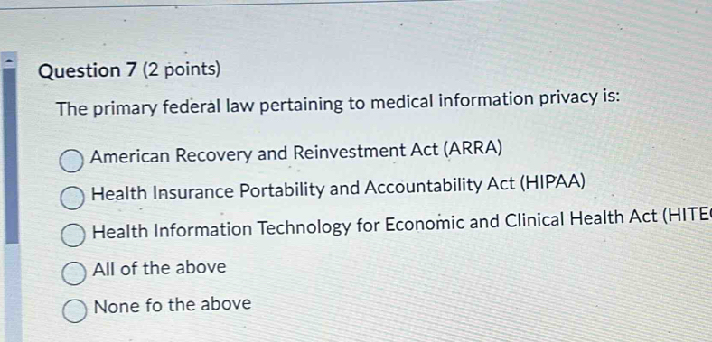 The primary federal law pertaining to medical information privacy is:
American Recovery and Reinvestment Act (ARRA)
Health Insurance Portability and Accountability Act (HIPAA)
Health Information Technology for Economic and Clinical Health Act (HITE
All of the above
None fo the above