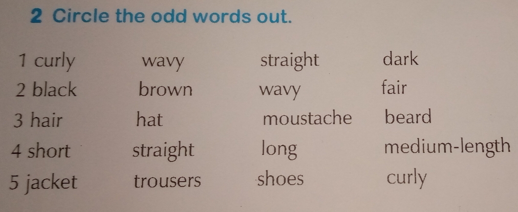 Circle the odd words out.
1 curly wavy straight dark
2 black brown wavy fair
3 hair hat moustache beard
4 short straight long medium-length
5 jacket trousers shoes curly