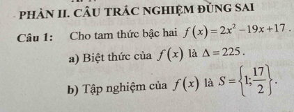 pHÀN II. CÂU TRÁC NGHIỆM ĐủNG SAI 
Câu 1: Cho tam thức bậc hai f(x)=2x^2-19x+17. 
a) Biệt thức của f(x) là △ =225. 
b) Tập nghiệm của f(x) là S= 1; 17/2 .