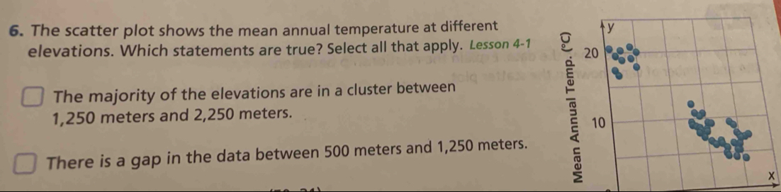 The scatter plot shows the mean annual temperature at different
elevations. Which statements are true? Select all that apply. Lesson 4-1
The majority of the elevations are in a cluster between
1,250 meters and 2,250 meters.
There is a gap in the data between 500 meters and 1,250 meters.
x