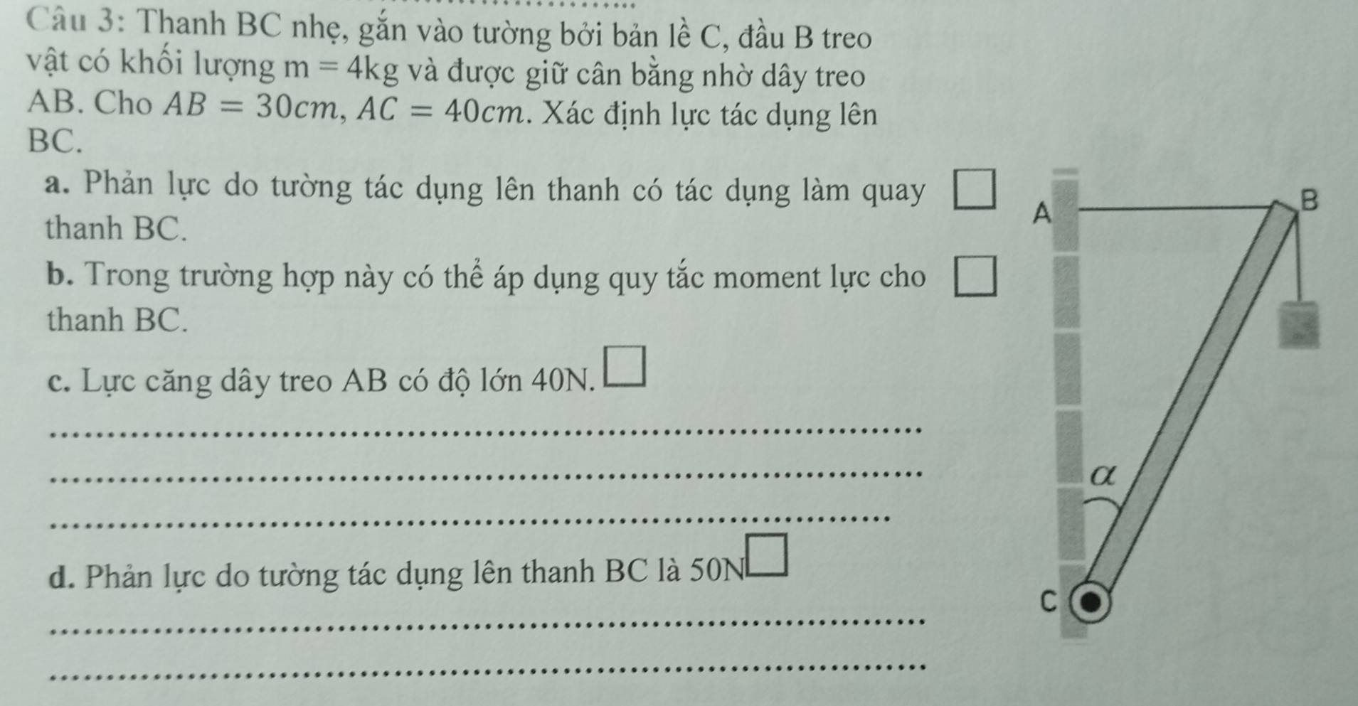 Thanh BC nhẹ, gắn vào tường bởi bản lề C, đầu B treo 
vật có khối lượng m=4kg và được giữ cân bằng nhờ dây treo
AB. Cho AB=30cm, AC=40cm.. Xác định lực tác dụng lên
BC. 
a. Phản lực do tường tác dụng lên thanh có tác dụng làm quay □ 
thanh BC. 
b. Trong trường hợp này có thể áp dụng quy tắc moment lực cho □ 
thanh BC. 
c. Lực căng dây treo AB có độ lớn 40N. □ 
_ 
_ 
_ 
d. Phản lực do tường tác dụng lên thanh BC là 50N
_ 
_