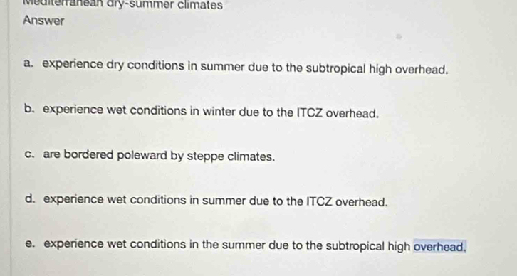 Mediterranean dry-summer climates
Answer
a. experience dry conditions in summer due to the subtropical high overhead.
b. experience wet conditions in winter due to the ITCZ overhead.
c. are bordered poleward by steppe climates.
d. experience wet conditions in summer due to the ITCZ overhead.
e. experience wet conditions in the summer due to the subtropical high overhead.