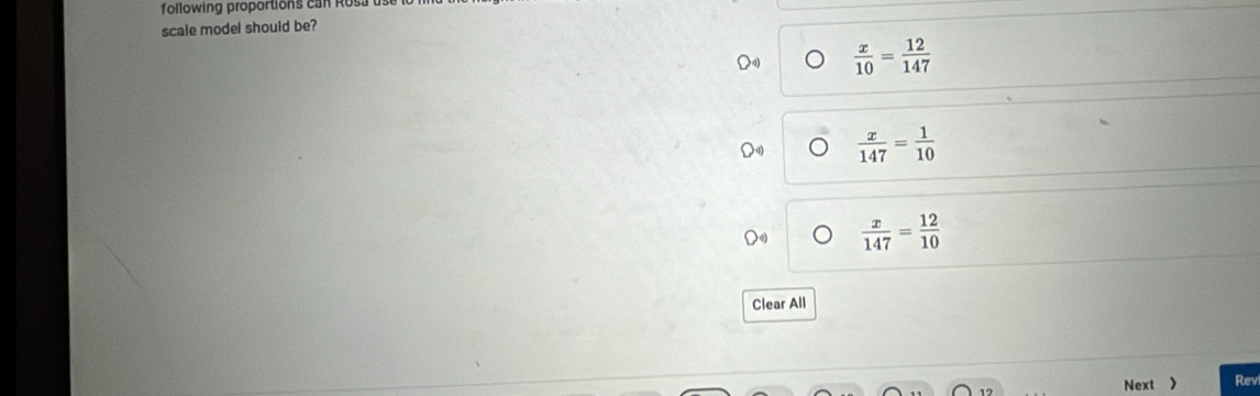 following proportions can Rosa u
scale model should be?
 x/10 = 12/147 
 x/147 = 1/10 
 x/147 = 12/10 
Clear All
Next > Rev
