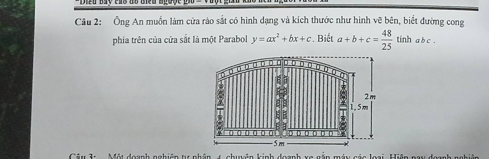 Diều bay cao đồ điều ngược gio = Vưột,
Câu 2: Ông An muốn làm cửa rào sắt có hình dạng và kích thước như hình vẽ bên, biết đường cong
phia trên của cửa sắt là một Parabol y=ax^2+bx+c. Biết a+b+c= 48/25  tính a b c.
Câu 3: Một doạnh nghiêp tự nhân 4, chuyên kinh doanh xe gặn máy các loại, Hiện nay doanh nghiên