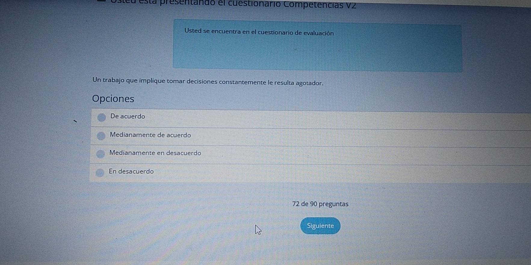 steu está presentando el cuestionario Competencias VZ
Usted se encuentra en el cuestionario de evaluación
Un trabajo que implique tomar decisiones constantemente le resulta agotador.
Opciones
De acuerdo
Medianamente de acuerdo
Medianamente en desacuerdo
En desacuerdo
72 de 90 preguntas
Siguiente