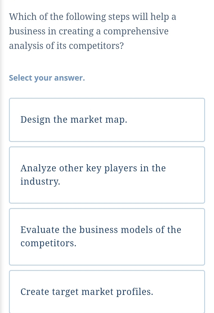 Which of the following steps will help a
business in creating a comprehensive
analysis of its competitors?
Select your answer.
Design the market map.
Analyze other key players in the
industry.
Evaluate the business models of the
competitors.
Create target market profiles.