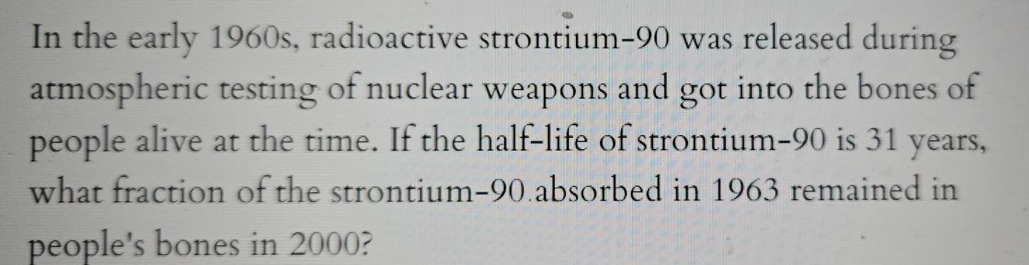 In the early 1960s, radioactive strontium- 90 was released during 
atmospheric testing of nuclear weapons and got into the bones of 
people alive at the time. If the half-life of strontium- 90 is 31 years, 
what fraction of the strontium- 90 absorbed in 1963 remained in 
people's bones in 2000?