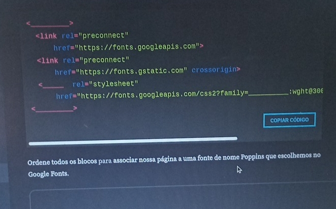 1=^11 preconnect" 
hre f=11 https://fonts.googleapis.com">
f='' https://fonts.gstatic. com'' crossorigin> 
_re 1='' stylesheet" 
href="https://fonts.googleapis.com/css2?famil y= _:wght@30( 
_ 
COPIAR CÓDIGO 
Ordene todos os blocos para associar nossa página a uma fonte de nome Poppins que escolhemos no 
Google Fonts.