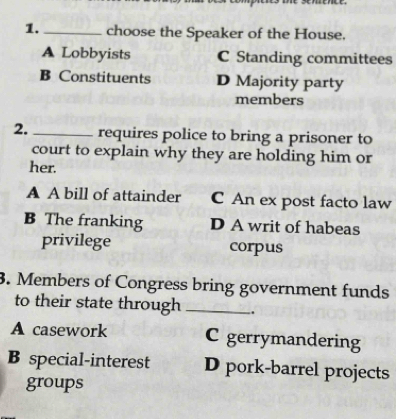 1._ choose the Speaker of the House.
A Lobbyists C Standing committees
B Constituents D Majority party
members
2. _requires police to bring a prisoner to
court to explain why they are holding him or
her.
A A bill of attainder C An ex post facto law
B The franking D A writ of habeas
privilege corpus
3. Members of Congress bring government funds
to their state through _.
A casework C gerrymandering
B special-interest D pork-barrel projects
groups