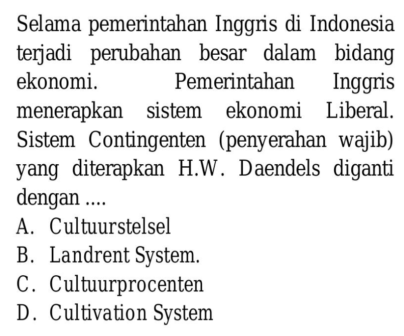 Selama pemerintahan Inggris di Indonesia
terjadi perubahan besar dalam bidang
ekonomi. Pemerintahan Inggris
menerapkan sistem ekonomi Liberal.
Sistem Contingenten (penyerahan wajib)
yang diterapkan H.W. Daendels diganti
dengan ....
A. Cultuurstelsel
B. Landrent System.
C. Cultuurprocenten
D. Cultivation System