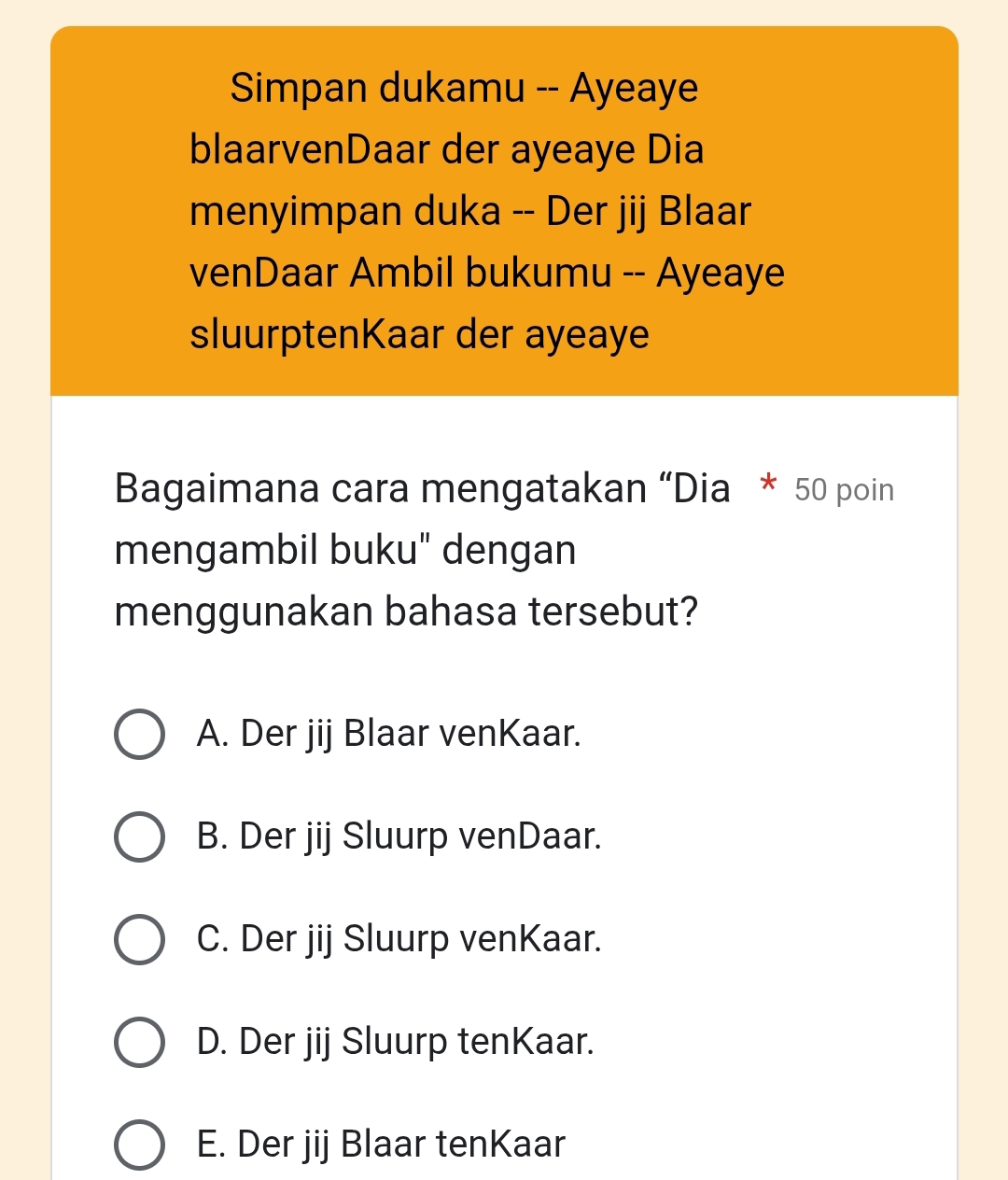 Simpan dukamu -- Ayeaye
blaarvenDaar der ayeaye Dia
menyimpan duka -- Der jij Blaar
venDaar Ambil bukumu -- Ayeaye
sluurptenKaar der ayeaye
Bagaimana cara mengatakan “Dia * 50 poin
mengambil buku" dengan
menggunakan bahasa tersebut?
A. Der jij Blaar venKaar.
B. Der jij Sluurp venDaar.
C. Der jij Sluurp venKaar.
D. Der jij Sluurp tenKaar.
E. Der jij Blaar tenKaar