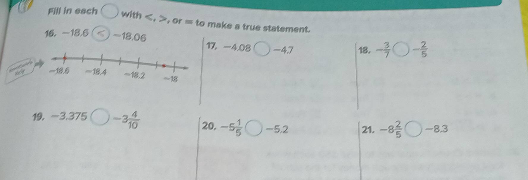 Fill in each with , , or = to make a true statement. 
16, -18, 6 -18, 06 - 2/5 
17. -4,08 -47
18. - 3/7 

ady 
19, -3,375 -3 4/10 
20, -5 1/5  -5, 2 21. -8 2/5  bigcirc -8.3